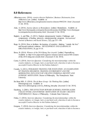 41
8.0 References:
Allbusiness.com, (2014). creative director Definition | Business Dictionaries from
AllBusiness.com. [online] Available at:
http://www.allbusiness.com/glossaries/creative-director/4965238-1.html [Accessed
21 Jul. 2014].
Ashe, A. (2014). Journey Quotes at BrainyQuote. [online] BrainyQuote. Available at:
http://www.brainyquote.com/quotes/keywords/journey.html#http://www.brainyquo
te.com/quotes/keywords/journey.html [Accessed 21 Jul. 2014].
Bagheri, A. and Pihie, Z. (2011). Student entrepreneurial leaders: Challenges and
competencies of leading university entrepreneurship programs. International
Journal of Business and Social Science, 2(2), pp.133--144.
Boge, K. (2014). How to facilitate the learning of creativity: thinking ‘‘outside the box’’
and beyond textbook solutions. DEVELOPMENT AND LEARNING IN
ORGANIZATIONS, 26, pp.14-16.
Bross, B. (2014). Winners of the 2014 Rising Star Awards!. [online] Papermill.org.
Available at: http://www.papermill.org/press-releases/current-season/340-winners-
of-the-2014-rising-star-awards.html [Accessed 21 Jul. 2014].
Carter, S. (2014). Interview Question: Considering the interrelationships within the
creative industry, is it magic, luck, or just hard work, what does it take to become a
successful Creative Director in the Fashion Industry?.
Cassidy, S. (2011). WEB-BASED TRAINING FOR INNOVATION: AN EXAMINATION
OF TRAINING REGIMENS, TRAINING ENVIRONMENT AND THE
MODERATING INFLUENCE OF CREATIVE PERSONAL IDENTITY AND
INTRINSIC MOTIVATION. Doctor of Philosophy. The Pennsylvania State
University.
De Bono MD., E. (2014). The de Bono Group - Six Thinking Hats. [online]
Debonogroup.com. Available at:
http://www.debonogroup.com/six_thinking_hats.php [Accessed 21 Jul. 2014].
Eisenberg, J. (2001). THE EFFECTS OF REWARD SCHEMES, INDIVIDUALISM-
COLLECTIVISM, AND INTRINSIC MOTIVATION ON TEAMS’ CREATIVE
PERFORMANCE. Doctor o f Philosophy. Colorado State University.
Friday, C. (2014). Interview Question: Considering the interrelationships within the
creative industry, is it magic, luck, or just hard work, what does it take to become a
successful Creative Director in the Fashion Industry?.
Gorgone, T. (2014). Interview Question: Considering the interrelationships within the
creative industry, is it magic, luck, or just hard work, what does it take to become a
 