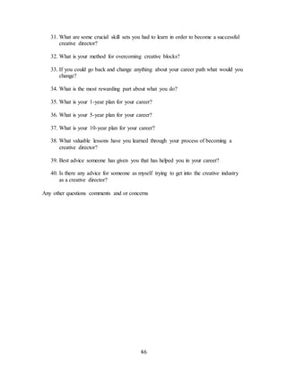 46
31. What are some crucial skill sets you had to learn in order to become a successful
creative director?
32. What is your method for overcoming creative blocks?
33. If you could go back and change anything about your career path what would you
change?
34. What is the most rewarding part about what you do?
35. What is your 1-year plan for your career?
36. What is your 5-year plan for your career?
37. What is your 10-year plan for your career?
38. What valuable lessons have you learned through your process of becoming a
creative director?
39. Best advice someone has given you that has helped you in your career?
40. Is there any advice for someone as myself trying to get into the creative industry
as a creative director?
Any other questions comments and or concerns
 