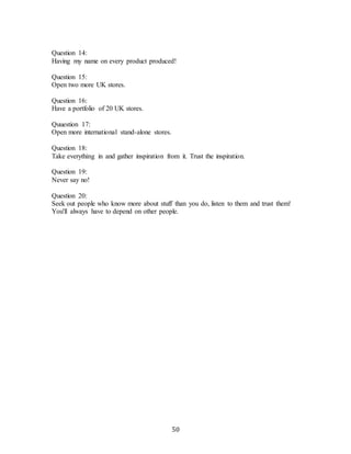 50
Question 14:
Having my name on every product produced!
Question 15:
Open two more UK stores.
Question 16:
Have a portfolio of 20 UK stores.
Quuestion 17:
Open more international stand-alone stores.
Question 18:
Take everything in and gather inspiration from it. Trust the inspiration.
Question 19:
Never say no!
Question 20:
Seek out people who know more about stuff than you do, listen to them and trust them!
You'll always have to depend on other people.
 