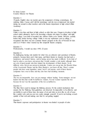 56
B. James Lemon
Creative Director for Theatre
Question 1:
10 grade, English class my teacher gave the assignment of doing a monologue, for
studying Julius Caesar, and I did the monologue and she was so impressed she started
taking me around to other teachers and to the theatre department in high school (Blair
Academy)
Question 2:
I think it was then and there in high school, so after that year, I began to do plays in high
school which ultimately lead to me becoming a theatre arts major in college, and right
from college I was kind of recruited into African Globe as its Artistic Director, actually
before that, before leaving college I think it was my sophomore year in college, I
recognized that there was not a summer theatre program in the city of Newark for kids
and so at 19 that’s what I started my first nonprofit theatre company.
Question 3:
Professionally, I would say since 1992. 22 years
Question 4:
Its challenging having role models for what I do, as a director and a producer of theatre,
primarily because there aren’t that many, and black theatre in America has had such a
tumultuous and turmoil history, and its lasting power has made it difficult. So its kind of
hard to select a, you know one person that I would consider a role model, although there
are a lot of great people who have helped the development of black theatre. So in
different ways, but no one person in particular, I mean you can go into the Ricardo Khan
of the Crosswords Theatre and the Mary Baraka’s, you know all that. There’s certain
people who have some legendary status, but it’s not anyone, each of those theatre
companies have rose to fame and they also have had declining moments.
Question 5:
The two are inseparable, how can you manage without leading. Some managers are not
leaders but then that would be ineffective leaders. For me I cannot separate the two
because for me I see the separation of the two as ineffective.
Question 6:
The Blue Hat is used to manage the thinking process. It's the control mechanism that
ensures the Six Thinking Hats guidelines are observed. Its impossible to be effective and
not dabble in each of those hats, the nature of art and what we do is like in a lit of ways
like a spider web, and you can very easily entangle yourself, if you’re not looking at each
spindle of that web and making sure that it’s not getting tangled.
Question 7:
That theatre exposure and participation in theatre was limited to people of color.
 