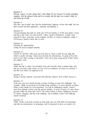 57
Question 8:
Driving, I guess I’m also saying that’s when things hit me, because I’m doing something
mundane with the physical body and its so routine that the mind can wonder a little bit
and dream up of stuff.
Question 9:
Idea, like I get an initial idea, then the brainstorming happens, on how that might role out,
then research and then application, exploring and applying it.
Question 10:
I am just learning that skill set, at the age of 42 just learning it. In this past maybe 2 years,
and that is that I don’t do work at home. I allow myself to brainstorm, to think some
research if I have some time on the computer but that’s it. I had to completely cutting it
off because I spend so much time at work.
Question 11:
Listening for understanding
Letting the process happen naturally
Question 12:
LEAVE IT ALONE, walk away, get away from it, I leave it until the next thing hits,
which is usually not long. I mean you cant deny the subconscious, its going to be in the
back of your mind working so, inevitably I have never gone a long period of time before
the solution came.
Question 13:
I think that this is where I was destined to be, and I feel like there is another thing after
this too; you know what I mean, so I see it all as a continuum you know as a process. I
feel like I am where I’m supposed to be.
Question 14:
Seeing or having students come back and achieving whatever level of their success is.
Question 15:
In the next year I see myself growing in terms of taking on some new challenges. For
example, I think we are pretty set on doing Porgy and Bess. I’ve never directed an Opera
before so that should be a cool experience. So I will be challenging myself, I mean I
don’t have planned at least some big upward mobility, in terms of career; it’s more about
growing within the space that I am in. The school system is always challenging because
it’s always changing, and that is the challenge, but in addition to that I will challenge
myself creatively.
Question 16:
I think I’d like to go back to school at some point, just out of the thirst for knowledge,
and with the advancements in technology and I’m interested in how as a teacher of a
 
