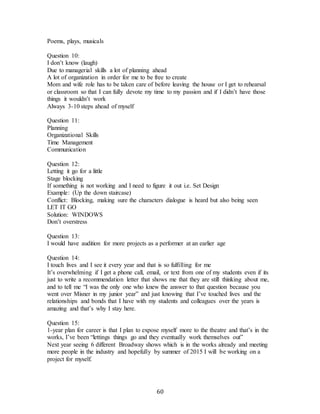 60
Poems, plays, musicals
Question 10:
I don’t know (laugh)
Due to managerial skills a lot of planning ahead
A lot of organization in order for me to be free to create
Mom and wife role has to be taken care of before leaving the house or I get to rehearsal
or classroom so that I can fully devote my time to my passion and if I didn’t have those
things it wouldn’t work
Always 3-10 steps ahead of myself
Question 11:
Planning
Organizational Skills
Time Management
Communication
Question 12:
Letting it go for a little
Stage blocking
If something is not working and I need to figure it out i.e. Set Design
Example: (Up the down staircase)
Conflict: Blocking, making sure the characters dialogue is heard but also being seen
LET IT GO
Solution: WINDOWS
Don’t overstress
Question 13:
I would have audition for more projects as a performer at an earlier age
Question 14:
I touch lives and I see it every year and that is so fulfilling for me
It’s overwhelming if I get a phone call, email, or text from one of my students even if its
just to write a recommendation letter that shows me that they are still thinking about me,
and to tell me “I was the only one who knew the answer to that question because you
went over Misner in my junior year” and just knowing that I’ve touched lives and the
relationships and bonds that I have with my students and colleagues over the years is
amazing and that’s why I stay here.
Question 15:
1-year plan for career is that I plan to expose myself more to the theatre and that’s in the
works, I’ve been “lettings things go and they eventually work themselves out”
Next year seeing 6 different Broadway shows which is in the works already and meeting
more people in the industry and hopefully by summer of 2015 I will be working on a
project for myself.
 