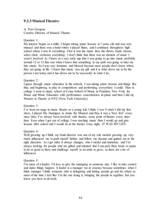 62
9.2.3 MusicalTheatre:
A. Terri Gorgone
Creative Director of Musical Theatre
Question 1:
My interest began as a child; I began taking piano lessons at 7 years old and was very
musical and there was a band where I played flutes, and I continued throughout high
school where I was in everything. First it was the music then the shows, band, chorus,
select choir, orchestra everything. I don’t think that there was an element of music I
wasn’t involved in. I knew at a very early age that I was going to go into music probably
around 12 or 13 that was when I knew that something in my path was going to take me
into music. So I was very fortunate and blessed because most people don’t know where
they are going in life. I knew that music was my gift and it is what drove me to be the
person I am today and it has drove me to be successful in what I do.
Question 2:
I guess through music education in the schools, I was taking piano lessons and things like
that, and beginning to play in competitions and performing everywhere I could. Then in
college I went to music school at Crane School of Music in Potsdam, New York, for
Music and Music Education with performance concentration in piano and then I did my
Masters in Theatre at NYU (New York University).
Question 3:
I’ve been on stage in music theatre as a young kid, I think I was 9 when I did my first
show, I played Ms. Hannigan in Annie the Musical and then it was a “love fest” every
since then. I’ve always been involved with theatre, some point of theatre every since
then. Even when I got out of college I was teaching music then I would go and give
lessons after school and I would be in the theater every night, IT WAS MY LIFE.
Question 4:
Well growing up I think my band director was one of my role models growing up, very
much influenced me to push myself further and follow my dreams and guided me in the
right direction. As I get older it always changes, who I model and immolate, and I’m
always looking for people who are gifted and talented that I can pick there brain or aspire
to be as good as them and challenge myself as an artist to grow, so there are a lot of
influences.
Question 5:
I’m more of a leader; I’d love to give the managing to someone else. I like to take control
and make things happen. A leader is a manager too in essence because sometimes when I
think manager I think someone who is delegating and letting people go and do, where as
most of the time I feel like I’m the one doing it, bringing the people in together, but you
know you have to do both.
 