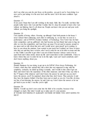 80
don’t say what you cant do, just focus on the positive, you got it you’ve been doing it so
now you’re just taking it to the next level and the more I do it the more confident I get
about it.
Question 17:
In ten years I hope that I am still working in the music field, like I’m really out there that
people really know who I am and that I realize that it’s okay for people to know who I am
without me thinking that it’s all about me. People can know who you are and your work
without you being the spotlight.
Question 18:
I am capable of loving others. Growing up although I had both parents in the house I
never noticed them embracing each other or embracing us, so one time we were in a
performance and at FITNYC (Fashion Institute of Technology New York City) for their
choir competition and my girlfriend who had become my best friend had came to hug me
after we won the competition and I just froze up cause I’m not used to anyone around in
my space and we talk about that now and I would never open myself up to wanting to
have to care about the students I just wanted to just teach but I realized tat I have to know
who they are and they have to know who I am in order for me to be able to create and this
is why I think I am able to get what I can out of them because I always want to be an
open book and I share stories about my life and I want them to feel comfortable. I have to
know whom they are I n order for me to do this right, I just can’t teach somebody and I
don’t know anything about you.
Question 19:
Donald Dumpson he was trying to get me to do NJPAC (New Jersey Performing Art
Center), when they first opened they did a choir that was supposed to sing with the
symphony orchestra, he ended up doing it actually, and I would to him what if get out
there and I don’t have the experience of the other musicians and what if they say what is
the 5th degree of the whatever and I don’t know the answer he said just say you don’t
know the answer, you’ll be surprised about what they don’t know. They perceive it and
they have the degrees behind it but they know just as much as you do. I was like oh okay,
my fear of not knowing the answer, he said I just say I don’t know the answer or let me
get back to you on that. I was like you’re right.
Question 20:
Initially I would say don’t even come into the field to be a teacher, because it has
changed so much. But what I would say is make sure it’s your passion.
IF YOURE NOT DOING IT ALREADY OUTSIDE OF HERE YOU AINT GOING TO
DO IT
 