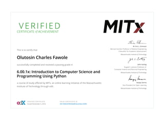 V E R I F I E D
CERTIFICATE of ACHIEVEMENT
This is to certify that
Olutosin Charles Fawole
successfully completed and received a passing grade in
6.00.1x: Introduction to Computer Science and
Programming Using Python
a course of study oﬀered by MITx, an online learning initiative of the Massachusetts
Institute of Technology through edX.
W. Eric L. Grimson
Bernard Gordon Professor of Medical Engineering
Chancellor for Academic Advancement
Massachusetts Institute of Technology
John Guttag
Dugald C. Jackson Professor of
Computer Science and Electrical Engineering
Massachusetts Institute of Technology
Sanjay Sarma
Vice President for Open Learning
Massachusetts Institute of Technology
VERIFIED CERTIFICATE
Issued November 5, 2016
VALID CERTIFICATE ID
39518d6545f849de863acb26ecc928fc
 