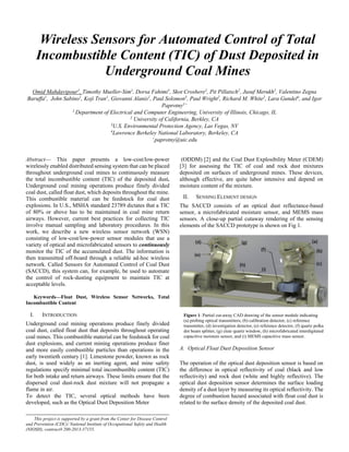 Wireless Sensors for Automated Control of Total
Incombustible Content (TIC) of Dust Deposited in
Underground Coal Mines
Omid Mahdavipour1
, Timothy Mueller-Sim1
, Dorsa Fahimi1
, Skot Croshere2
, Pit Pillatsch2
, Jusuf Merukh2
, Valentino Zegna
Baruffa1
, John Sabino1
, Koji Tran1
, Giovanni Alanis1
, Paul Solomon3
, Paul Wright2
, Richard M. White2
, Lara Gundel4
, and Igor
Paprotny1+
1
Department of Electrical and Computer Engineering, University of Illinois, Chicago, IL
2
University of California, Berkley, CA
3
U.S. Environmental Protection Agency, Las Vegas, NV
4
Lawrence Berkeley National Laboratory, Berkeley, CA
+
paprotny@uic.edu
Abstract— This paper presents a low-cost/low-power
wirelessly enabled distributed sensing system that can be placed
throughout underground coal mines to continuously measure
the total incombustible content (TIC) of the deposited dust.
Underground coal mining operations produce finely divided
coal dust, called float dust, which deposits throughout the mine.
This combustible material can be feedstock for coal dust
explosions. In U.S., MSHA standard 23789 dictates that a TIC
of 80% or above has to be maintained in coal mine return
airways. However, current best practices for collecting TIC
involve manual sampling and laboratory procedures. In this
work, we describe a new wireless sensor network (WSN)
consisting of low-cost/low-power sensor modules that use a
variety of optical and microfabricated sensors to continuously
monitor the TIC of the accumulated dust. The information is
then transmitted off-board through a reliable ad-hoc wireless
network. Called Sensors for Automated Control of Coal Dust
(SACCD), this system can, for example, be used to automate
the control of rock-dusting equipment to maintain TIC at
acceptable levels.
Keywords—Float Dust, Wireless Sensor Networks, Total
Incombustible Content
I. INTRODUCTION
Underground coal mining operations produce finely divided
coal dust, called float dust that deposits throughout operating
coal mines. This combustible material can be feedstock for coal
dust explosions, and current mining operations produce finer
and more easily combustible particles than operations in the
early twentieth century [1]. Limestone powder, known as rock
dust, is used widely as an inerting agent, and mine safety
regulations specify minimal total incombustible content (TIC)
for both intake and return airways. These limits ensure that the
dispersed coal dust-rock dust mixture will not propagate a
flame in air.
To detect the TIC, several optical methods have been
developed, such as the Optical Dust Deposition Meter
(ODDM) [2] and the Coal Dust Explosibility Meter (CDEM)
[3] for assessing the TIC of coal and rock dust mixtures
deposited on surfaces of underground mines. These devices,
although effective, are quite labor intensive and depend on
moisture content of the mixture.
II. SENSING ELEMENT DESIGN
The SACCD consists of an optical dust reflectance-based
sensor, a microfabricated moisture sensor, and MEMS mass
sensors. A close-up partial cutaway rendering of the sensing
elements of the SACCD prototype is shown on Fig 1.
A. Optical Float Dust Deposition Sensor
The operation of the optical dust deposition sensor is based on
the difference in optical reflectivity of coal (black and low
reflectivity) and rock dust (white and highly reflective). The
optical dust deposition sensor determines the surface loading
density of a dust layer by measuring its optical reflectivity. The
degree of combustion hazard associated with float coal dust is
related to the surface density of the deposited coal dust.
This project is supported by a grant from the Center for Disease Control
and Prevention (CDC)/ National Institute of Occupational Safety and Health
(NIOSH), contract# 200-2013-57155.
Figure 1: Partial cut-away CAD drawing of the sensor module indicating
(a) probing optical transmitters, (b) calibration detector, (c) reference
transmitter, (d) investigation detector, (e) reference detector, (f) quartz polka
dot beam splitter, (g) clear quartz window, (h) microfabricated interdigitated
capacitive moisture sensor, and (i) MEMS capacitive mass sensor.
 