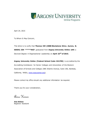 April 24, 2015
To Whom It May Concern,
This letter is to verify that Thomas Hill (4088 Blackstone Drive. Aurora, IL
60504) ID# ******9437 graduated from Argosy University Online with a
Doctoral Degree in Organizational Leadership on April 22nd
of 2015.
Argosy University Online (Federal School Code: 021799) is accredited by the
Accrediting Commission for Senior Colleges and Universities of the Western
Association of Schools and Colleges (985 Atlantic Avenue, Suite 100, Alameda,
California, 94501, www.wascsenior.org).
Please contact my office should any additional information be required.
Thank you for your consideration,
Anna Kniess
Ana Kniess
Registrar Assistant
 