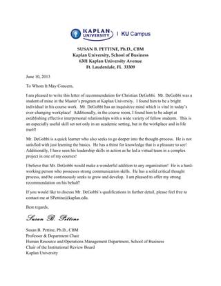 SUSAN B. PETTINE, Ph.D., CBM
Kaplan University, School of Business
6301 Kaplan University Avenue
Ft. Lauderdale, FL 33309
June 10, 2013
To Whom It May Concern,
I am pleased to write this letter of recommendation for Christian DeGobbi. Mr. DeGobbi was a
student of mine in the Master’s program at Kaplan University. I found him to be a bright
individual in his course work. Mr. DeGobbi has an inquisitive mind which is vital in today’s
ever-changing workplace! Additionally, in the course room, I found him to be adept at
establishing effective interpersonal relationships with a wide variety of fellow students. This is
an especially useful skill set not only in an academic setting, but in the workplace and in life
itself!
Mr. DeGobbi is a quick learner who also seeks to go deeper into the thought-process. He is not
satisfied with just learning the basics. He has a thirst for knowledge that is a pleasure to see!
Additionally, I have seen his leadership skills in action as he led a virtual team in a complex
project in one of my courses!
I believe that Mr. DeGobbi would make a wonderful addition to any organization! He is a hard-
working person who possesses strong communication skills. He has a solid critical thought
process, and he continuously seeks to grow and develop. I am pleased to offer my strong
recommendation on his behalf!
If you would like to discuss Mr. DeGobbi’s qualifications in further detail, please feel free to
contact me at SPettine@kaplan.edu.
Best regards,
Susan B. Pettine
Susan B. Pettine, Ph.D., CBM
Professor & Department Chair
Human Resource and Operations Management Department, School of Business
Chair of the Institutional Review Board
Kaplan University
 
