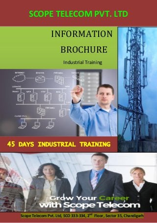 45 DAYS INDUSTRIAL TRAINING Scope Telecom Pvt. Ltd, SCO 333-334, 2nd Floor, Sector 35, Chandigarh 
45 DAYS INDUSTRIAL TRAINING 
INFORMATION 
BROCHURE 
Industrial Training 
SCOPE TELECOM PVT. LTD 
 