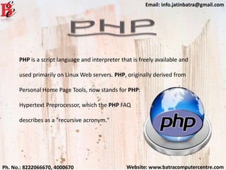 Website: www.batracomputercentre.comPh. No.: 8222066670, 4000670
Email: info.jatinbatra@gmail.com
PHP is a script language and interpreter that is freely available and
used primarily on Linux Web servers. PHP, originally derived from
Personal Home Page Tools, now stands for PHP:
Hypertext Preprocessor, which the PHP FAQ
describes as a "recursive acronym."
 