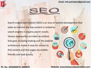 Website: www.batracomputercentre.comPh. No.: 8222066670, 4000670
Email: info.jatinbatra@gmail.com
Search engine optimization (SEO) is an area of website development that
seeks to improve the way content is ranked by
search engines in organic search results.
Various approaches are taken to achieve
that goal, including making sure the website
architecture makes it easy for visitors to
find content and that pages are mobile-
friendly and load quickly.
 