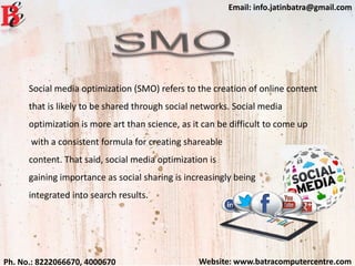 Website: www.batracomputercentre.comPh. No.: 8222066670, 4000670
Email: info.jatinbatra@gmail.com
Social media optimization (SMO) refers to the creation of online content
that is likely to be shared through social networks. Social media
optimization is more art than science, as it can be difficult to come up
with a consistent formula for creating shareable
content. That said, social media optimization is
gaining importance as social sharing is increasingly being
integrated into search results.
 