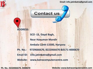 Website: www.batracomputercentre.comPh. No.: 8222066670, 4000670
Email: info.jatinbatra@gmail.com
ADDRESS:
SCO -15, Dayal Bagh,
Near Hanuman Mandir
Ambala Cantt-13300, Haryana
Ph. No.: 9729666670, 8222066670 &0171-4000670
Email ID: info.jatinbatra@gmail.com
Website: www.batracomputercentre.com
 