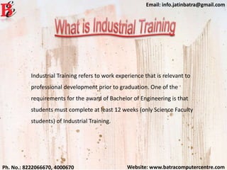 Website: www.batracomputercentre.comPh. No.: 8222066670, 4000670
Email: info.jatinbatra@gmail.com
Industrial Training refers to work experience that is relevant to
professional development prior to graduation. One of the
requirements for the award of Bachelor of Engineering is that
students must complete at least 12 weeks (only Science Faculty
students) of Industrial Training.
 