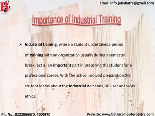 Website: www.batracomputercentre.comPh. No.: 8222066670, 4000670
Email: info.jatinbatra@gmail.com
 Industrial training, where a student undertakes a period
of training with an organization usually during a semester
break, act as an important part in preparing the student for a
professional career. With the active involved preparation,the
student learns about the industrial demands, skill set and work
ethics.
 