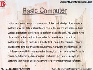 Website: www.batracomputercentre.comPh. No.: 8222066670, 4000670
Email: info.jatinbatra@gmail.com
In this lesson we present an overview of the basic design of a computer
system: how the different parts of a computer system are organized and
various operations performed to perform a specific task. You would have
observed that instructions have to be fed into the computer in a
systematic order to perform a specific task. Computer components are
divided into two major categories, namely, hardware and software. In
this lesson we will discuss about hardware, i.e., the machine itself and its
connected devices such as monitor, keyboard, mouse etc., as well as
software that makes use of hardware for performing various functions.
 