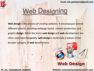 Website: www.batracomputercentre.comPh. No.: 8222066670, 4000670
Email: info.jatinbatra@gmail.com
Web design is the process of creating websites. It encompasses several
different aspects, including webpage layout, content production, and
graphic design. While the terms web design and web development are
often used interchangeably, web design is technically a subset of the
broader category of web development.
 