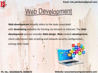 Website: www.batracomputercentre.comPh. No.: 8222066670, 4000670
Email: info.jatinbatra@gmail.com
Web development broadly refers to the tasks associated
with developing websites for hosting via intranet or Internet. The Web
development process includes Web design, Web content development,
client-side/server-side scripting and network security configuration,
among other tasks
 