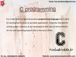 Website: www.batracomputercentre.comPh. No.: 8222066670, 4000670
Email: info.jatinbatra@gmail.com
C is a high-level and general-purpose programming language that is ideal
for developing firmware or portable applications. Originally intended for
writing system software, C was developed at Bell Labs by Dennis Ritchie
for the Unix Operating System (OS) in the early 1970s.
 