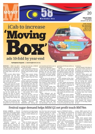 BANGSAR — Niche taxi adver-
tising agency iCab is targeting a
ten-fold increase in ‘Moving Box’
advertisements to 5,000 taxis in
the Klang Valley from 500 cur-
rently.
Chief executive officer Valens
Subramaniam said the fibre-
board-backed and fluorescent
sticker ad on the back of taxi
boots, which iCab launched just
two months ago, will contribute
80% to revenue this year.
Valens said: “Last year, we gen-
erated RM1.8 million in revenue,
a combination from various ad-
vertisement types — body wrap,
super side, boot lid and light box.
“We only launched the mov-
ing box two months ago, and
response has been so tremen-
dous that we expect revenue to
hit RM2.5 million this year, with
80% coming from moving box
ads.”
Most of iCab’s existing clients
are taking up moving box ads,
though the cost is four times the
average boot lid ads at RM120
per cab from RM30.
“But because there is better vis-
ibility and brand image with this
concept, many of them are jump-
ing over.”
iCab clients include AirAsia,
Malindo, KFC, Manhattan Fish
Market, Burger King and iProp-
erty.
In 2010, Valens rebranded his
outdoor media agency V2 Inno-
vates Sdn Bhd into a full-fledged
taxi advertising firm after real-
ising small agencies would soon
die off due to heavy competition.
iCab has ad space in some
15,000 cabs in Klang Valley —
about half of all taxis in the area
— with another 500 in other
parts of the country.
Over the last year, iCab hit
upon the idea of ‘moving bill-
boards’ and started research and
development into developing a
road-safe and driver-friendly ad.
Multiple approvals and
RM250,000 later, ‘Moving Box’
was launched and iCab is now in
the process of patenting it.
Valens said: “We have approv-
als from the Road Transport De-
partment and sent the boards
for testing by the Road Safety
Department and Miros (Malay-
sian Institute of Road Safety Re-
search).
“We are now in the process of
patenting this ‘Moving Box’ prod-
uct. Even though the concept has
been around in other countries
such as Australia and New Zea-
land, it is new here.
“But our shape, design, func-
tionality are completely new and
we have submitted patent appli-
cations and are now in the filing
stage.”
Unlike billboards and oth-
er forms of media advertising,
taxi advertising cannot really be
audited and held accountable
though it is much cheaper.
“Typically, when we approach
clients they would ask: ‘Why
taxi advertising?’, ‘How can you
guarantee all 100 taxis will be on
the road?’
“We have pre- and post-cam-
paign reports, and each would
have photos of 100 to 1,000 cabs
as proof of installation and mar-
keting by the third month for
three-month-long campaigns,”
he said.
iCab’s minimum ad-buy dura-
tion and amount is three months,
for 100 cabs.
A basic bootlid advertisement
will cost RM30 a month for one
cab, resulting in a minimum of
RM3,000 for 100 cabs.
On the higher end, the mov-
ing box with the super-side wrap
costs RM120 per month, so 100
cabs would cost advertisers some
RM12,000.
“We can offer clients visibility
of up to 1,000 cabs but the larg-
est campaign we have executed
so far is for 2,000 cabs.”
Besides paying taxi drivers for
the ad space, downtime to install
a wrap or moving box takes only
10 minutes.
Moving forward, iCab plans to
give an even clearer overview of
ad exposure to its clients by in-
corporating GPS technology into
its moving boxes.
However, Valens said it will
only be launched mid-2016 when
the cost of GPS goes down.
Intellectual property is not ex-
actly valued by Malaysian banks,
but the moving box concept
alone may account for a substan-
tial portion of iCab’s earnings.
“The moving box concept is
valued at some RM5 million, as-
suming all taxis in Klang Valley
are outfitted with it,” he said.
iCab has even seen interest for
its moving boxes from Canada
and Dubai.
“Besides the fibreboards being
industrial-standard and light, the
cost to foreign buyers of RM300
a board is also minor due to it
being designed and manufac-
tured here in the Klang Valley,”
he said.
KUALA LUMPUR — Festival
demand for refined sugar helped
MSM Malaysia Holdings Bhd’s
net profit rise 0.5% to RM79.13
million in the second quarter
ended June 30 compared to
RM78.71 million over the same
period last year.
Revenue reduced to
RM588.320 million in the
second quarter compared to
RM595.426 million recorded for
the same period under review
last year, and this was due to a
1% reduction in overall tonnage
sold in the market, MSM said in
a filing to Bursa Malaysia yes-
terday.
In the second quarter, its
earnings per share was 11.26
sen compared to 11.20 sen last
year.
“Sales of refined sugar prod-
ucts in Malaysia typically in-
crease slightly during the
months leading up to major hol-
idays and festivals in Malaysia,
especially Hari Raya and Chi-
nese New Year, due to increased
consumer demand for cooking
oil and refined sugar,” it said.
The group’s revenue for the
first half of 2015 was RM1.096
billion against RM1.094 billion
revenue in the same period last
year due to a slight increase of
3% in tonnage sold.
On a quarter-to-quarter basis,
it recorded a total revenue of
RM588.32 million, a RM79.83
million increase or 15.7% high-
er compared to the preceding
quarter of RM508.49 million.
The company also announced
a final dividend payment of
14 sen per share amounting to
RM98.4 million for the year
ended Dec 31, 2014, to be paid
on July 2, 2015.
As for current year prospects,
MSM said: “Notwithstanding
the volatility of commodity
prices, the group is expected to
be able to sustain its satisfactory
performance.”
According to the company’s
website, MSM controls 64% of
the domestic market share and
the company plans to produce
four million tonnes of sugar by
2020.
MSM, which operates Felda
Global Ventures Holdings Bhd’s
sugar business, currently pro-
duces about 1.1 million tonnes
annually.
FGV is also in the process of
acquiring sugar assets from the
Indonesia’s Rajawali Group to
expand its business.
Festival sugar demand helps MSM Q2 net profit touch RM79m
20
MALAY MAIL
THURSDAY
AUGUST 20, 2015
By Stephanie Augustin ■ stephanie@mmail.com.my
A KFC ‘moving
box’ ad by niche
taxi advertising
agency iCab
is seen on the
back of a taxi.
ads 10-fold by year-end
iCab to increase
Box
Moving
 