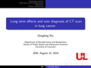 Motivation and Goal
NLST Data and Probability Model
Application
Results and Summary
Long term eﬀects and over diagnosis of CT scan
in lung cancer.
Dongfeng Wu
Department of Bioinformatics and Biostatistics
School of Public Health and Information Sciences
University of Louisville
JSM, August 12, 2015
Wu screening eﬀects
 