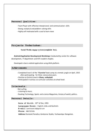 Personal Qualities:
- TeamPlayer with effective interpersonal and communication skills
- Strong analytical and problem solving skills
- Highly self-motivated with a zeal to learn more
Projects Undertaken:
Social Media engage system(complaint box).
Android Application Development Workshop: Conducted by centre for software
development, IT department and ISTE student chapter.
Developed a basic android application using JAVA platform.
Achievements:
- Completed level 3 of the ‘I Survive’ boot camp at a remote jungle on April, 2015
after participating for three consecutive years.
- Position at District Level in Chess, volleyball.
-Participated in various co-curricular activities at school level.
Interests:
-Net surfing.
- Listening to music.
- Reading Technology, Sports and science Magazines, history of world, politics.
Personal Details:
Date of Birth: 05th of Dec, 1993
Languages Known: English, Urdu and Kashmiri.
E-mail:aamirlateef.all@gmail.com
Phone: 8867357636.
Address: Diamond Paradise, Kanteerva Studio, Yashwantpur Bangalore.
 