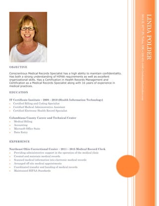 OBJECTIVE
Conscientious Medical Records Specialist has a high ability to maintain confidentiality.
Has both a strong understanding of HIPAA requirements as well as excellent
organizational skills. Has a Certification in Health Records Management and
Certification as a Medical Records Specialist along with 16 years of experience in
medical practices.
EDUCATION
IT Certificate Institute  2009 – 2010 (Health Information Technology)
 Certified Billing and Coding Specialist
 Certified Medical Administrative Assistant
 Certified Electronic Health Record Specialist
Columbiana County Career and Technical Center
 Medical Billing
 Accounting
 Microsoft Office Suite
 Data Entry
EXPERIENCE
Northeast Ohio Correctional Center  2011 – 2015 Medical Record Clerk
 Providing administrative support in the operation of the medical clinic
 Created and maintain medical records
 Scanned medical information into electronic medical records
 Arranged off site medical appointments
 Coordinated transfer and handing of medical records
 Maintained HIPAA Standards
LINDAPOLDER
5014E.97THPLTulsa,OK330-831-4446lindaspolder@yahoo.com
 