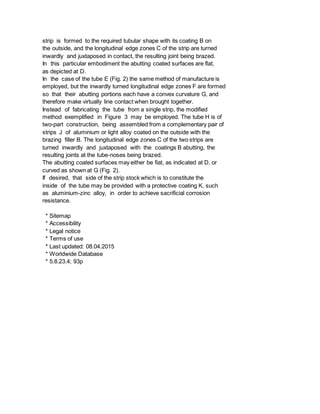 strip is formed to the required tubular shape with its coating B on
the outside, and the longitudinal edge zones C of the strip are turned
inwardly and juxtaposed in contact, the resulting joint being brazed.
In this particular embodiment the abutting coated surfaces are flat,
as depicted at D.
In the case of the tube E (Fig. 2) the same method of manufacture is
employed, but the inwardly turned longitudinal edge zones F are formed
so that their abutting portions each have a convex curvature G, and
therefore make virtually line contact when brought together.
Instead of fabricating the tube from a single strip, the modified
method exemplified in Figure 3 may be employed. The tube H is of
two-part construction, being assembled from a complementary pair of
strips J of aluminium or light alloy coated on the outside with the
brazing filler B. The longitudinal edge zones C of the two strips are
turned inwardly and juxtaposed with the coatings B abutting, the
resulting joints at the tube-noses being brazed.
The abutting coated surfaces may either be fiat, as indicated at D, or
curved as shown at G (Fig. 2).
If desired, that side of the strip stock which is to constitute the
inside of the tube may be provided with a protective coating K, such
as aluminium-zinc alloy, in order to achieve sacrificial corrosion
resistance.
* Sitemap
* Accessibility
* Legal notice
* Terms of use
* Last updated: 08.04.2015
* Worldwide Database
* 5.8.23.4; 93p
 