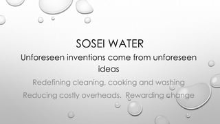 SOSEI WATER
Unforeseen inventions come from unforeseen
ideas
Redefining cleaning, cooking and washing
Reducing costly overheads. Rewarding change
 