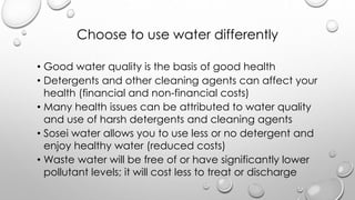 Choose to use water differently
? Good water quality is the basis of good health
? Detergents and other cleaning agents can affect your
health (financial and non-financial costs)
? Many health issues can be attributed to water quality
and use of harsh detergents and cleaning agents
? Sosei water allows you to use less or no detergent and
enjoy healthy water (reduced costs)
? Waste water will be free of or have significantly lower
pollutant levels; it will cost less to treat or discharge
 