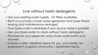 Live without harsh detergents
? Use your existing water supply. UV filters available.
? Rent or purchase a Sosei water generator from Sosei World:
leasing and maintenance arranged
? Your Sosei water is drinkable if your source water is potable
? Use your Sosei water to clean without harsh detergents
? Plumbed to your pipework; enjoy Sosei water baths and
showers
? Create a safer, healthier place for you, your family, for
everyone in a gated community / apartment block
 