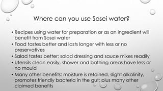 Where can you use Sosei water?
? Recipes using water for preparation or as an ingredient will
benefit from Sosei water
? Food tastes better and lasts longer with less or no
preservatives
? Salad tastes better; salad dressing and sauce mixes readily
? Utensils clean easily, shower and bathing areas have less or
no mould
? Many other benefits: moisture is retained, slight alkalinity,
promotes friendly bacteria in the gut; plus many other
claimed benefits
 