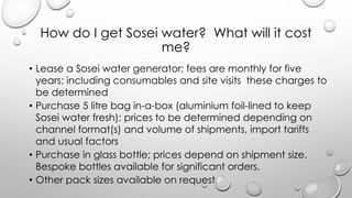 How do I get Sosei water? What will it cost
me?
? Lease a Sosei water generator; fees are monthly for five
years; including consumables and site visits these charges to
be determined
? Purchase 5 litre bag in-a-box (aluminium foil-lined to keep
Sosei water fresh); prices to be determined depending on
channel format(s) and volume of shipments, import tariffs
and usual factors
? Purchase in glass bottle; prices depend on shipment size.
Bespoke bottles available for significant orders.
? Other pack sizes available on request
 
