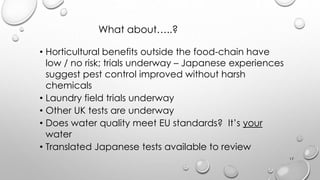What about..?
? Horticultural benefits outside the food-chain have
low / no risk; trials underway C Japanese experiences
suggest pest control improved without harsh
chemicals
? Laundry field trials underway
? Other UK tests are underway
? Does water quality meet EU standards? Its your
water
? Translated Japanese tests available to review
17
 