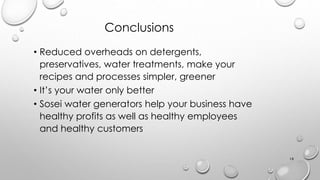 Conclusions
? Reduced overheads on detergents,
preservatives, water treatments, make your
recipes and processes simpler, greener
? Its your water only better
? Sosei water generators help your business have
healthy profits as well as healthy employees
and healthy customers
18
 