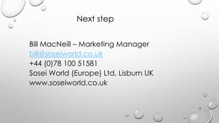 Next step
Bill MacNeill C Marketing Manager
bill@soseiworld.co.uk
+44 (0)78 100 51581
Sosei World (Europe) Ltd, Lisburn UK
www.soseiworld.co.uk
19
 
