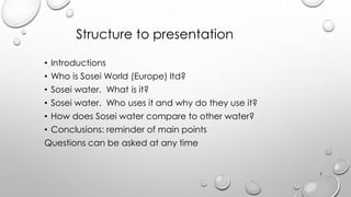 Structure to presentation
? Introductions
? Who is Sosei World (Europe) ltd?
? Sosei water. What is it?
? Sosei water. Who uses it and why do they use it?
? How does Sosei water compare to other water?
? Conclusions: reminder of main points
Questions can be asked at any time
2
 