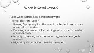 What is Sosei water?
Sosei water is a specially conditioned water
How is Sosei water used?
? Drinking & preparing food for people or livestock; lower or no
preservatives needed
? Preparing sauces and salad dressings; no surfactants needed:
emulsifies easily
? Laundry, showering; much less or no aggressive detergents
needed
? Irrigation, pest control; no chemicals needed
4
 
