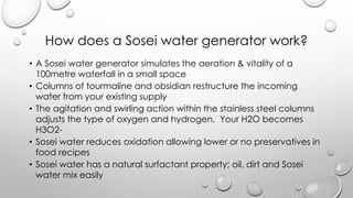 How does a Sosei water generator work?
? A Sosei water generator simulates the aeration & vitality of a
100metre waterfall in a small space
? Columns of tourmaline and obsidian restructure the incoming
water from your existing supply
? The agitation and swirling action within the stainless steel columns
adjusts the type of oxygen and hydrogen. Your H2O becomes
H3O2-
? Sosei water reduces oxidation allowing lower or no preservatives in
food recipes
? Sosei water has a natural surfactant property; oil, dirt and Sosei
water mix easily
 