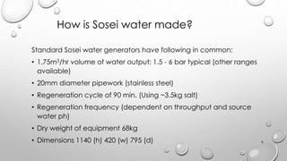 Standard Sosei water generators have following in common:
? 1.75m3/hr volume of water output; 1.5 - 6 bar typical (other ranges
available)
? 20mm diameter pipework (stainless steel)
? Regeneration cycle of 90 min. (Using ~3.5kg salt)
? Regeneration frequency (dependent on throughput and source
water ph)
? Dry weight of equipment 68kg
? Dimensions 1140 (h) 420 (w) 795 (d)
How is Sosei water made?
6
 