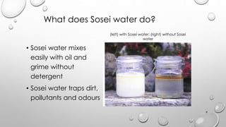 What does Sosei water do?
? Sosei water mixes
easily with oil and
grime without
detergent
? Sosei water traps dirt,
pollutants and odours
(left) with Sosei water; (right) without Sosei
water
8
 