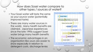 How does Sosei water compare to
other types / sources of water?
? Your Sosei water will taste the same
as your source water (potentially
improved taste)
? There are many water sources in
the world. Many health benefits are
claimed. Japanese experiences
since the late 1990s suggest Sosei
water brings many health benefits
? The economic advantages in an
organisation like yours are easier to
show especially in relation to
detergent costs, discharge levies 9
 