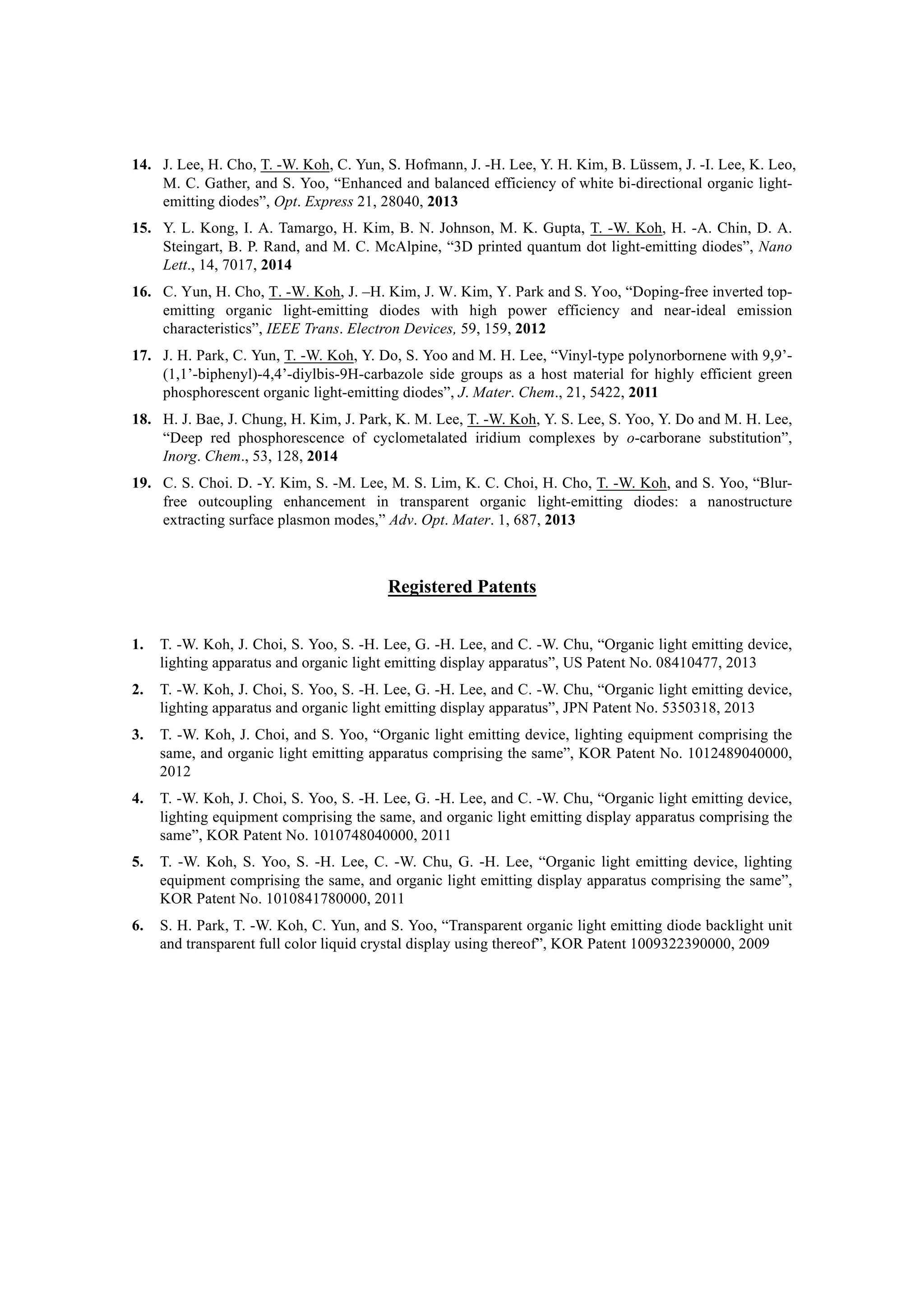 14.   J. Lee, H. Cho, T. -W. Koh, C. Yun, S. Hofmann, J. -H. Lee, Y. H. Kim, B. Lüssem, J. -I. Lee, K. Leo,
M. C. Gather, and S. Yoo, “Enhanced and balanced efficiency of white bi-directional organic light-
emitting diodes”, Opt. Express 21, 28040, 2013
15.   Y. L. Kong, I. A. Tamargo, H. Kim, B. N. Johnson, M. K. Gupta, T. -W. Koh, H. -A. Chin, D. A.
Steingart, B. P. Rand, and M. C. McAlpine, “3D printed quantum dot light-emitting diodes”, Nano
Lett., 14, 7017, 2014
16.   C. Yun, H. Cho, T. -W. Koh, J. –H. Kim, J. W. Kim, Y. Park and S. Yoo, “Doping-free inverted top-
emitting organic light-emitting diodes with high power efficiency and near-ideal emission
characteristics”, IEEE Trans. Electron Devices, 59, 159, 2012
17.   J. H. Park, C. Yun, T. -W. Koh, Y. Do, S. Yoo and M. H. Lee, “Vinyl-type polynorbornene with 9,9’-
(1,1’-biphenyl)-4,4’-diylbis-9H-carbazole side groups as a host material for highly efficient green
phosphorescent organic light-emitting diodes”, J. Mater. Chem., 21, 5422, 2011
18.   H. J. Bae, J. Chung, H. Kim, J. Park, K. M. Lee, T. -W. Koh, Y. S. Lee, S. Yoo, Y. Do and M. H. Lee,
“Deep red phosphorescence of cyclometalated iridium complexes by o-carborane substitution”,
Inorg. Chem., 53, 128, 2014
19.   C. S. Choi. D. -Y. Kim, S. -M. Lee, M. S. Lim, K. C. Choi, H. Cho, T. -W. Koh, and S. Yoo, “Blur-
free outcoupling enhancement in transparent organic light-emitting diodes: a nanostructure
extracting surface plasmon modes,” Adv. Opt. Mater. 1, 687, 2013
Registered Patents
1.   T. -W. Koh, J. Choi, S. Yoo, S. -H. Lee, G. -H. Lee, and C. -W. Chu, “Organic light emitting device,
lighting apparatus and organic light emitting display apparatus”, US Patent No. 08410477, 2013
2.   T. -W. Koh, J. Choi, S. Yoo, S. -H. Lee, G. -H. Lee, and C. -W. Chu, “Organic light emitting device,
lighting apparatus and organic light emitting display apparatus”, JPN Patent No. 5350318, 2013
3.   T. -W. Koh, J. Choi, and S. Yoo, “Organic light emitting device, lighting equipment comprising the
same, and organic light emitting apparatus comprising the same”, KOR Patent No. 1012489040000,
2012
4.   T. -W. Koh, J. Choi, S. Yoo, S. -H. Lee, G. -H. Lee, and C. -W. Chu, “Organic light emitting device,
lighting equipment comprising the same, and organic light emitting display apparatus comprising the
same”, KOR Patent No. 1010748040000, 2011
5.   T. -W. Koh, S. Yoo, S. -H. Lee, C. -W. Chu, G. -H. Lee, “Organic light emitting device, lighting
equipment comprising the same, and organic light emitting display apparatus comprising the same”,
KOR Patent No. 1010841780000, 2011
6.   S. H. Park, T. -W. Koh, C. Yun, and S. Yoo, “Transparent organic light emitting diode backlight unit
and transparent full color liquid crystal display using thereof”, KOR Patent 1009322390000, 2009
 
