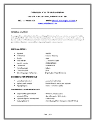 Page 1 of 4
CURRICULUM VITAE OF SIBUSISO MASUKU
UNIT 709, 81 RISSIK STREET, JOHANNESBURG 2001
CELL: +27 79 337 1529 EMAIL: sibusiso.masuku@za.abb.com /
smasuku886@gmail.com
___________________________________________________________________
PERSONAL SUMMARY
An engaged, drivenand detailed orientated Stores and SupplyAdministrator who have an extensive experience in the logistics
and supplychain fields withinaninternational andlocalorganizations. He is always focused onensuring that the customers and
business needs are met first. On a personal level I am someone whomodifies his behavior basedon feedback or self-analysis of
past mistakesand problems experienced. Currentlylooking forwardto advance mycareer.
PERSONAL DETAILS
 Surname : Masuku
 Firstnames : SibusisoBlessing
 Gender : Male
 Date of birth : 12 December1989
 Identitynumber : 8912126256088
 Citizenship : SouthAfrican
 Home language : IsiZulu
 Criminal record : clear
 OtherlanguagesProficiency :English, SesothoandIsiXhosa
BASIC EDUCATION BACKGROUND
 Last school attended : Abaqulusi HighSchool
 Highestgrade passed ` : Grade 12 ( withMaths and Science)
 Aggregate pass : Matric exemption(2006)
TERTIARY EDUCATIONAL BACKGROUND
 LogisticsManagementcert : DamelinCollege( 2012 )
 MicrosoftOffice : QuestComputerSkills Centre
 Diploma:LogisticsManagement : PSMCollege
 Studyingtowards : BCom SupplyChainManagement(MANCOSA)
____________________________________________________________________________________
 