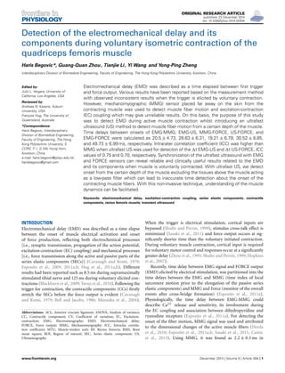 ORIGINAL RESEARCH ARTICLE
published: 23 December 2014
doi: 10.3389/fphys.2014.00494
Detection of the electromechanical delay and its
components during voluntary isometric contraction of the
quadriceps femoris muscle
Haris Begovic*, Guang-Quan Zhou , Tianjie Li , Yi Wang and Yong-Ping Zheng
Interdisciplinary Division of Biomedical Engineering, Faculty of Engineering, The Hong Kong Polytechnic University, Kowloon, China
Edited by:
Julio L. Vergara, University of
California, Los Angeles, USA
Reviewed by:
Andreas N. Kavazis, Auburn
University, USA
François Hug, The University of
Queensland, Australia
*Correspondence:
Haris Begovic, Interdisciplinary
Division of Biomedical Engineering,
Faculty of Engineering, The Hong
Kong Polytechnic University, S
CORE, F:1, S:104, Hung Hom,
Kowloon, China
e-mail: haris.begovic@polyu.edu.hk;
harisbegovic@gmail.com
Electromechanical delay (EMD) was described as a time elapsed between ﬁrst trigger
and force output. Various results have been reported based on the measurement method
with observed inconsistent results when the trigger is elicited by voluntary contraction.
However, mechanomyographic (MMG) sensor placed far away on the skin from the
contracting muscle was used to detect muscle ﬁber motion and excitation-contraction
(EC) coupling which may give unreliable results. On this basis, the purpose of this study
was to detect EMD during active muscle contraction whilst introducing an ultrafast
ultrasound (US) method to detect muscle ﬁber motion from a certain depth of the muscle.
Time delays between onsets of EMG-MMG, EMG-US, MMG-FORCE, US-FORCE, and
EMG-FORCE were calculated as 20.5 ± 4.73, 28.63 ± 6.31, 19.21 ± 6.79, 30.52 ± 8.85,
and 49.73 ± 6.99 ms, respectively. Intrarater correlation coefﬁcient (ICC) was higher than
MMG when ultrafast US was used for detecton of the t EMG-US and t US-FORCE, ICC
values of 0.75 and 0.70, respectively. Synchronization of the ultrafast ultrasound with EMG
and FORCE sensors can reveal reliable and clinically useful results related to the EMD
and its components when muscle is voluntarily contracted. With ultrafast US, we detect
onset from the certain depth of the muscle excluding the tissues above the muscle acting
as a low-pass ﬁlter which can lead to inaccurate time detection about the onset of the
contracting muscle ﬁbers. With this non-invasive technique, understanding of the muscle
dynamics can be facilitated.
Keywords: electromechanical delay, excitation-contraction coupling, series elastic components, contractile
components, rectus femoris muscle, transient ultrasound
INTRODUCTION
Electromechanical delay (EMD) was described as a time elapse
between the onset of muscle electrical activation and onset
of force production, reﬂecting both electrochemical processes
[i.e., synaptic transmission, propagation of the action potential,
excitation-contraction (EC) coupling] and mechanical processes
[i.e., force transmission along the active and passive parts of the
series elastic components (SECs)] (Cavanagh and Komi, 1979;
Esposito et al., 2009, 2011a,b; Hug et al., 2011a,b). Different
results had been reported such as 8.5 ms during supramaximally
stimulated tibial nerve and 125 ms during voluntary elicited con-
tractions (Blackburn et al., 2009; Yavuz et al., 2010). Following the
trigger for contraction, the contractile components (CCs) ﬁrstly
stretch the SECs before the force output is evident (Cavanagh
and Komi, 1979; Bell and Jacobs, 1986; Muraoka et al., 2004).
Abbreviations: ACL, Anterior cruciate ligament; ANOVA, Analysis of variance;
CC, Contractile component; CV, Coefﬁcient of variation; EC, Excitation-
contraction; EMG, Electromyography; EMD, Electromechanical delay;
FORCE, Force output; MMG, Mechanomyography; ICC, Intraclas correla-
tion coefﬁcient; MTU, Muscle-tendon unit; RF, Rectus femoris; RMS, Root
mean square; ROI, Region of interest; SEC, Series elastic component; US,
Ultrasonography.
When the trigger is electrical stimulation, cortical inputs are
bypassed (Shultz and Perrin, 1999), stimulus cross-talk effect is
minimized (Sasaki et al., 2011) and force output occurs at sig-
niﬁcantly shorter time than the voluntary initiated contraction.
During voluntary muscle contraction, cortical input is required
for voluntary motor control and responses occur at a signiﬁcantly
greater delay (Zhou et al., 1995; Shultz and Perrin, 1999; Hopkins
et al., 2007).
Recently, time delay between EMG signal and FORCE output
(EMD) elicited by electrical stimulation, was partitioned into the
time delays between the EMG and MMG (time index of local
sarcomere motion prior to the elongation of the passive series
elastic components) and MMG and Force (monitor of the overall
events after cross-bridge formation) (Esposito et al., 2011a).
Physiologically, the time delay between EMG-MMG could
describe Ca2+ release and sensitivity, its involvement during
the EC coupling and association between dihydropyridine and
ryanodine receptors (Esposito et al., 2011a). For detecting the
onset of the ﬁber motion, MMG signal was used and attributed
to the dimensional changes of the active muscle ﬁbers (Herda
et al., 2010; Esposito et al., 2011a,b; Sasaki et al., 2011; Camic
et al., 2013). Using MMG, it was found as 2.2 ± 0.3 ms in
www.frontiersin.org December 2014 | Volume 5 | Article 494 | 1
 