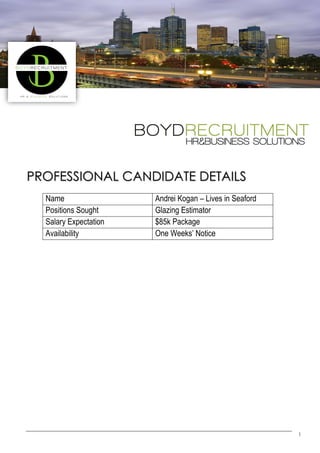 1
PROFESSIONAL CANDIDATE DETAILS
Name Andrei Kogan – Lives in Seaford
Positions Sought Glazing Estimator
Salary Expectation $85k Package
Availability One Weeks’ Notice
 