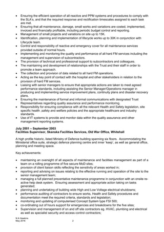 • Ensuring the efficient operation of all reactive and PPM systems and procedures to comply with
the SLA’s, and that the required response and rectification timescales assigned to each task
are met.
• Ensuring that all maintenance, damage, small works and variations are costed, implemented,
invoiced and financially profitable, including periodic budget control and reporting.
• Management of small projects and variations on site up to 15K.
• Identification, planning and implementation of lifecycle works up to 30K in conjunction with
Lifecycle team.
• Control and responsibility of reactive and emergency cover for all maintenance services
provided outside of normal hours.
• Implementing and monitoring the quality and performance of all hard FM services including the
management and supervision of subcontractors.
• The provision of technical and professional support to subcontractors and colleagues.
• The maintaining and development of relationships with the Trust and their staff in order to
promote a team approach.
• The collection and provision of data related to all hard FM operations.
• Acting as the key point of contact with the hospital and other stakeholders in relation to the
provision of hard FM services.
• Liaising with senior managers to ensure that appropriate actions are taken to meet agreed
performance standards, including assisting the Senior Manager/Operations manager in
producing and implementing service improvement plans, continuity plans and disaster recovery
plans.
• Ensuring the maintenance of formal and informal communications with designated Trust
Representatives regarding quality assurance and performance monitoring.
• Responsibility for ensuring compliance with all the relevant Health and Safety legislation, site
specific health ,safety and welfare policies and the appropriate healthcare and industry
standards.
• Use of IT systems to provide and monitor data within the quality assurance and other
management reporting systems.
July 2001 – September 2003
Facilities Supervisor, Skanska Facilities Services, Old War Office, Whitehall
A high profile historic, listed Ministry of Defence building spanning six floors. Accommodating the
Ministerial office suite, strategic defence planning centre and inner ‘keep’, as well as general office,
planning and meeting space.
Key achievements:
• maintaining an oversight of all aspects of maintenance and facilities management as part of a
team on a rolling programme of five secure MoD sites;
• provision of client liaison skills reflecting the sensitivity of areas worked in;
• reporting and advising on issues relating to the effective running and operation of the site to the
senior management team;
• managing a full planned preventative maintenance programme in conjunction with an onsite re-
active help desk system. Ensuring assessment and appropriate action taking on tasks
generated;
• planning and undertaking of building wide High and Low Voltage electrical shutdowns;
• performance auditing of contractors to ensure works, Health and Safety procedures and
documentation meet the required criteria, standards and legislation;
• monitoring and updating of computerised Concept System type FSI 500;
• co-ordinating out of hours support for emergencies and breakdowns for the five sites;
• Supervision and management of on and off site contractors eg. HVAC, plumbing and electrical
as well as specialist security and access control contractors;
N A Hawkins
May 2016 2
 