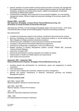• general: operation of a permit system covering access and works in all areas, the management
and implementation of a risk assessment and method statement system for both MoD staff and
contractors, production of monthly activity reports, collation and preparation of estimates,
maintaining an efficient filing system;
• comprehensive knowledge, and involvement in the successful installation, of a new building
management system, Siemens Insight and extensive knowledge of the previous system, ADT
CCF Sage.
October 2000 – June 2001
Site Supervisor, Broadgate, Liverpool Street, Planned Maintenance Eng. Ltd:
(Promotion to include all duties of previously held post)
Site Supervisor of Phase 14 of the prestigious Broadgate estate in the City of London. A ten storey
multi-tenanted office complex accommodating global investment and banking companies.
Key achievements:
• controlling all maintenance aspects of the building, including the base build service contract;
• planning, undertaking and evaluation of major maintenance projects ie. annual building wide
High Voltage/Low Voltage essential maintenance shutdown;
• monitoring all work undertaken on site by internal and external contractors/staff;
• managing a rolling Planned Preventative Maintenance programme;
• actioning any emergencies or breakdowns in and out of office hours;
• detailed operation of Building Management systems currently ‘TREND 962’, previously
‘Johnson Controls Metasys’;
• supervision of support staff;
• general site administration including preparation and collation of quotes;
• implementation of Health and Safety systems and requirements;
• stock control and procurement.
September 1997 – September 2000
Electrical Maintenance Engineer, Broadgate, Planned Maintenance Eng. Ltd:
• providing general site administration for maintenance, goods and engagement of outside
contractors;
• client representation;
• customer care in dealing with contractors, dealers and senior management;
• planned and reactive maintenance of electrical, mechanical, plumbing and Building
Management Systems.
Previous positions held:
April 1994 – August 1997
Electrical Engineer, Mid Devon Contract Services
April 1993 – April 1994
Machine Operator, Tiverton Print Finishers:
1991 – 1993
Electrician, Dave Stone Electrical Contractors:
1988 – 1991
D A Wright Electrical Contractors: Electrician
N A Hawkins
May 2016 3
 