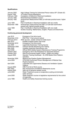 Qualifications
January 2002 High Voltage Training for Authorised Person status AP1 (Grade A2)
August 1994 16th
Edition Wiring Regulations
February 1992 Completion of Diploma of Electrical Installation
January 1992 NVQ Electrical Installation Level 3
January 1992 Achievement Measurement AM2 (a multi-task practical exam, higher
level)
June 1990 Part 2 Certificate in Electrical Installation with two credits
December 1989 Achievement measurement test AM1 (a multi-task examination
passed with highest possible grade)
June 1989 Part 1 Certificate in Electrical Installation with one credit
1988 GCSEs including: Mathematics, English, Physics and Electronics
Continuing personal development
July 2015 Emergency First Aid at work
December 2103 IPAF PAV , Push around vertical
February 2013 IPAF 3a & 3b , mobile vertical & mobile boom
May 2012 PASMA Scaffold towers User level
November 2010 Emergency First Aid at work
July 2009 Legionella Awareness Training Course
September 2008 Chlorine Dioxide Monitoring and Testing
May 2008 Instalflex Assembly Electrofusion only
April 2008 Official 6650 (Safety System) Maintenance Training Programme
October 2007 Emergency Aid in the Workplace for Appointed Persons
October 2007 RSA Environmental Health Limited - Health and Safety
August 2005 Operator Training Certificate – SL SPB Mobile Work Platform
operation
November 2004 Medical Gas Pipeline System Management
June 2004 HTM 2022 Authorised Person Management of Medical Gas
Pipeline Systems
April 2004 Legionella and Legionnaires Disease and Ventilation System
Hygiene
August 2002 HSE First Aid at Work course
May 2002 Risk Assessment and Method Statements course
August 2000 Safe use of abrasive wheels course
June 2000 Water Treatment course on evaporative cooling and domestic
water services.
June 2000 Water treatment course on legislative requirements for the control
of Legionella.
June 1996 Health and Safety Awareness training course.
N A Hawkins
May 2016 4
 