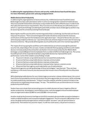 In addressingthe ongoingbalance of access and security,mobile deviceshave found theirplace.
For more information,please visit: samsung.com/government
Mobile DevicesDrive Productivity
In addressingthe ongoingbalance of accessandsecurity,mobile deviceshave foundtheirplace.
Federal agenciesface adelicate balance whenitcomestomanagingtheirnetworkof mobiledevices.
Theymust provide fieldworkersandanyone usingamobile device withsufficientaccessinorderto do
theirjobsand meetmissionrequirements.Theymustalsoensure the devicesare sufficientlysecure—
whichisa significantchallenge consideringthe potentiallysensitive nature of dataagencyworkersmay
be accessingand the constantlyevolvingthreatlandscape.
Balancingthe needforsecuritywhile maintainingproductivityisachallenge,butthe toolsare there to
helpease the process.“There are technologiesthathardenthe device andprovide the necessary
certificationsall the wayfromthe hardware tothe applicationlayer—the partof device the usersees—
while keepingsimplicityof device use,”saysJohnnyOvercast,directorof governmentsalesforSamsung
ElectronicsAmerica.“We provide defense grade securitywhileatthe same time maintainingusability.”
The impact of not equippingthe workforce withmobile devicescanalmostoutweighthe potential
securityrisks,dependingonthe use cases.Studiescorroborate thatequippingaworkforce withmobile
devicesincreasesproductivityandworkersatisfaction.A recentstudyconductbythe Mobile Work
Exchange surveyed300 governmentemployeesfromanumberof differentfederalagencies.The survey
found95 percentof the respondentsbelieve usingmobile deviceshasimprovedtheirwork
performance.Some of the notable surveyfindingsinclude:
 76 percentindicate usingmobile deviceshasincreasedtheirproductivity
 61 percentbelieve usingmobiledevicesimprovescommunication
 47 percentbelieve usingmobiledevicesimprovescollaboration
 62 percentbelieve usingmobiledevicesimproveshelpsimprove customerservice
 58 percentfeel theiragencycouldmake betteruse of mobiledevices
“Governmentagenciesare takingadvantage of these technologies,”saysOvercast.“Theycan have
confidence inthe level of security,butalsoexecute theirmissionmore efficientlywithline of business
solutions.”
While deployingmobiledevicesforuse infederal agencyscenariosisalwaysabalancingact,the current
level of securityprovidedbycommercialsolutionslike Samsungprovidessecure access,while continuing
to enable productivityimprovements.“Itdoesn’tsacrifice usability,whetheritstactical militaryorlaw
enforcementormobilizingenterpriseapps,”he says.“The workforce canuse these devicestoincrease
productivityandefficiency.”
Studieshave evenshownthatnotprovidingaccesstomobile devicescanhave a negative effecton
workerproductivity.Accordingtoa recentGallupsurvey,eachdisengagedordisconnectedemployee
costs an organizationabout$3,400 for every$10,000 inannual salary.
Anotherstudybythe EconomistIntelligenceUnit(EIU) revealedademonstrable connectionbetweena
mobile enabledworkforce andincreasedemployee engagement.The EIUsurveyed1,865 workersfrom
across the globe andfoundorganizationsrankedasmobile “pioneers”saw a16 percentboostin
productivity.Thatstatistichasconcrete impact.Ina 40-hour work week,a16 percentincrease in
 